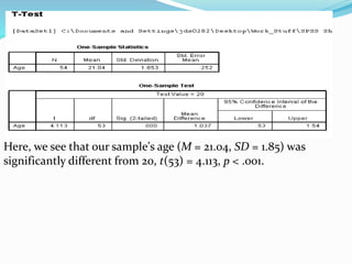 Here, we see that our sample's age (M = 21.04, SD = 1.85) was
significantly different from 20, t(53) = 4.113, p < .001.
 