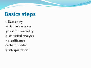 Basics steps
1-Data entry
2-Define Variables
3-Test for normality
4-statistical analysis
5-significance
6-chart builder
7-interpretation
 