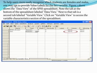 To help users more easily recognize which students are females and males,
one may opt to provide Value Labels for the Sex variable. Figure 1 above
shows the "Data View" of the SPSS spreadsheet. Note the tab at the
bottom of the spreadsheet labeled "Data View." Next to that tab is a
second tab labeled "Variable View." Click on "Variable View" to access the
variable characteristics section of the spreadsheet.
 