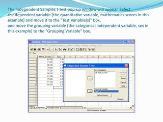 The Independent Samples t-test pop-up window will appear. Select
the dependent variable (the quantitative variable, mathematics scores in this
example) and move it to the "Test Variable(s)" box,
and move the grouping variable (the categorical independent variable, sex in
this example) to the "Grouping Variable" box.
 