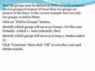 Now the groups must be defined so SPSS correctly compares
the two groups of interest (if more than two groups are
present in the data). In the current example there are only
two groups; to define these
click on "Define Groups" button,
identify which group will serve as Group 1 (in this case
Females--coded 1-- were selected), then
identify which group will serve as Group 2 (males coded
2).
Click "Continue" then click "OK" to run the t-test and
obtain results.
 