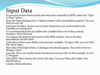 Input Data
If you want to start from scratch and enter data manually in SPSS, select the “Type
in Data” option
from the Open dialogue box. A blank window with a spreadsheet appears. You can
click on any cell
and enter numbers. If you want to enter characters, you need to define the
variables as a string first.
It is recommended that you define the variables first even if they contain
numbers. Note there are
two tabson the bottom-left corner of the SPSS window. One is the data
spreadsheet and the other
is the sheet where users define and annotate variables. To open a file, you can click
File, then Open,
then Data (File/Open/Data). A dialogue box should appear. You need to do two
things to open
your file. First, you needto locate the directory of your file. In this example, it is in
C:/Program
Files/SPSS. Then choose the correct file type, “Cars.sav”then click Open. You
should have a
window filled with data.
 