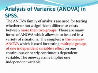 Analysis of Variance (ANOVA) in
SPSS.
The ANOVA family of analysis are used for testing
whether or not a significant difference exists
between more than two groups. There are many
forms of ANOVA which allows it to be used in a
variety of situations. The simplest is the oneway
ANOVA which is used for testing multiple groups
of one independent variable's effect on one
continuous or nearly continuous dependent
variable. The oneway name implies one
independent variable.
 