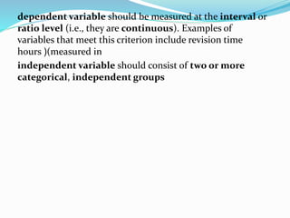 dependent variable should be measured at the interval or
ratio level (i.e., they are continuous). Examples of
variables that meet this criterion include revision time
(measured in(hours
independent variable should consist of two or more
categorical, independent groups
 