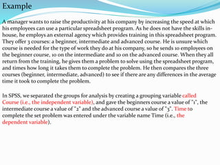 Example
A manager wants to raise the productivity at his company by increasing the speed at which
his employees can use a particular spreadsheet program. As he does not have the skills in-
house, he employs an external agency which provides training in this spreadsheet program.
They offer 3 courses: a beginner, intermediate and advanced course. He is unsure which
course is needed for the type of work they do at his company, so he sends 10 employees on
the beginner course, 10 on the intermediate and 10 on the advanced course. When they all
return from the training, he gives them a problem to solve using the spreadsheet program,
and times how long it takes them to complete the problem. He then compares the three
courses (beginner, intermediate, advanced) to see if there are any differences in the average
time it took to complete the problem.
In SPSS, we separated the groups for analysis by creating a grouping variable called
Course (i.e., the independent variable), and gave the beginners course a value of "1", the
intermediate course a value of "2" and the advanced course a value of "3". Time to
complete the set problem was entered under the variable name Time (i.e., the
dependent variable).
 
