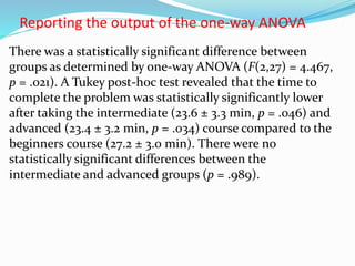 Reporting the output of the one-way ANOVA
There was a statistically significant difference between
groups as determined by one-way ANOVA (F(2,27) = 4.467,
p = .021). A Tukey post-hoc test revealed that the time to
complete the problem was statistically significantly lower
after taking the intermediate (23.6 ± 3.3 min, p = .046) and
advanced (23.4 ± 3.2 min, p = .034) course compared to the
beginners course (27.2 ± 3.0 min). There were no
statistically significant differences between the
intermediate and advanced groups (p = .989).
 
