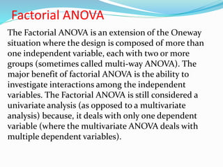 Factorial ANOVA
The Factorial ANOVA is an extension of the Oneway
situation where the design is composed of more than
one independent variable, each with two or more
groups (sometimes called multi-way ANOVA). The
major benefit of factorial ANOVA is the ability to
investigate interactions among the independent
variables. The Factorial ANOVA is still considered a
univariate analysis (as opposed to a multivariate
analysis) because, it deals with only one dependent
variable (where the multivariate ANOVA deals with
multiple dependent variables).
 