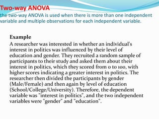 Two-way ANOVA
the two-way ANOVA is used when there is more than one independent
variable and multiple observations for each independent variable.
Example
A researcher was interested in whether an individual's
interest in politics was influenced by their level of
education and gender. They recruited a random sample of
participants to their study and asked them about their
interest in politics, which they scored from 0 to 100, with
higher scores indicating a greater interest in politics. The
researcher then divided the participants by gender
(Male/Female) and then again by level of education
(School/College/University). Therefore, the dependent
variable was "interest in politics", and the two independent
variables were "gender" and "education".
 