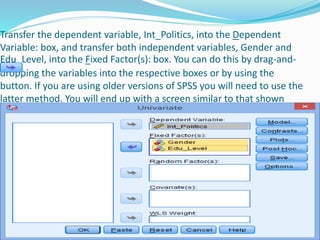 Transfer the dependent variable, Int_Politics, into the Dependent
Variable: box, and transfer both independent variables, Gender and
Edu_Level, into the Fixed Factor(s): box. You can do this by drag-and-
dropping the variables into the respective boxes or by using the
button. If you are using older versions of SPSS you will need to use the
latter method. You will end up with a screen similar to that shown
below:
 