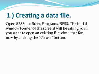 1.) Creating a data file.
Open SPSS: --> Start, Programs, SPSS. The initial
window (center of the screen) will be asking you if
you want to open an existing file; close that for
now by clicking the "Cancel" button.
 