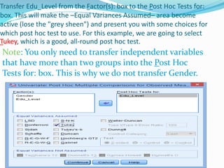 Transfer Edu_Level from the Factor(s): box to the Post Hoc Tests for:
box. This will make the –Equal Variances Assumed– area become
active (lose the "grey sheen") and present you with some choices for
which post hoc test to use. For this example, we are going to select
Tukey, which is a good, all-round post hoc test.
Note: You only need to transfer independent variables
that have more than two groups into the Post Hoc
Tests for: box. This is why we do not transfer Gender.
 