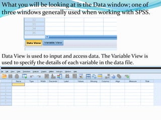 What you will be looking at is the Data window; one of
three windows generally used when working with SPSS.
Data View is used to input and access data. The Variable View is
used to specify the details of each variable in the data file.
 