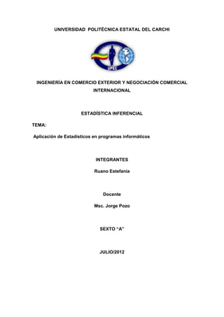 UNIVERSIDAD POLITÉCNICA ESTATAL DEL CARCHI




 INGENIERÍA EN COMERCIO EXTERIOR Y NEGOCIACIÓN COMERCIAL
                          INTERNACIONAL




                     ESTADÍSTICA INFERENCIAL

TEMA:

Aplicación de Estadísticos en programas informáticos




                           INTEGRANTES

                           Ruano Estefanía




                               Docente

                           Msc. Jorge Pozo




                             SEXTO “A”




                             JULIO/2012
 