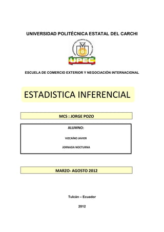 UNIVERSIDAD POLITÉCNICA ESTATAL DEL CARCHI




ESCUELA DE COMERCIO EXTERIOR Y NEGOCIACIÓN INTERNACIONAL




ESTADISTICA INFERENCIAL

                MCS : JORGE POZO

                     ALUMNO:

                   VIZCAÍNO JAVIER

                  JORNADA NOCTURNA




              MARZO- AGOSTO 2012




                     Tulcán – Ecuador

                            2012
 