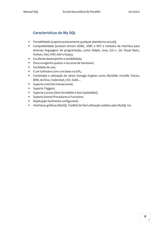 Manual SQL                  Escola Secundária de Penafiel                    2011/2012




       Características do My SQL

      Portabilidade (suporta praticamente qualquer plataforma actual);
      Compatibilidade (existem drivers ODBC, JDBC e NET e módulos de interface para
       diversas linguagens de programação, como Delphi, Java, C/C++, C#, Visual Basic,
       Python, Perl, PHP, ASP e Ruby);
      Excelente desempenho e estabilidade;
      Pouco exigente quanto a recursos de hardware;
      Facilidade de uso;
      É um Software Livre com base na GPL;
      Contempla a utilização de vários Storage Engines como MyISAM, InnoDB, Falcon,
       BDB, Archive, Federated, CSV, Solid…
      Suporta controlo transaccional;
      Suporta Triggers;
      Suporta Cursors (Non-Scrollable e Non-Updatable);
      Suporta Stored Procedures e Functions;
      Replicação facilmente configurável;
      Interfaces gráficas (MySQL Toolkit) de fácil utilização cedidos pela MySQL Inc.




                                                                                         6
 