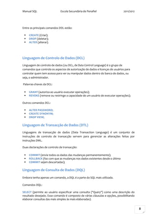 Manual SQL                    Escola Secundária de Penafiel                    2011/2012




Entre os principais comandos DDL estão:

    CREATE (Criar);
    DROP (deletar);
    ALTER (alterar).




Linguagem de Controlo de Dados (DCL)
Linguagem de controlo de dados (ou DCL, de Data Control Language) é o grupo de
comandos que controla os aspectos de autorização de dados e licenças de usuários para
controlar quem tem acesso para ver ou manipular dados dentro do banco de dados, ou
seja, o administrador.

Palavras-chaves da DCL:

    GRANT (autoriza ao usuário executar operações);
    REVOKE (remove ou restringe a capacidade de um usuário de executar operações);

Outros comandos DCL:

    ALTER PASSWORD;
    CREATE SYNONYM;
    DROP VIEW;

Linguagem de Transacção de Dados (DTL)
Linguagens de transacção de dados (Data Transaction Language) é um conjunto de
instruções de controlo de transacção servem para gerenciar as alterações feitas por
instruções DML.

Duas declarações de controlo de transacção:

    COMMIT (envia todos os dados das mudanças permanentemente);
    ROLLBACK (faz com que as mudanças nos dados existentes desde o último
    COMMIT sejam descartadas);

Linguagem de Consulta de Dados (DQL)

Embora tenha apenas um comando, a DQL é a parte do SQL mais utilizada.

Comandos DQL:

SELECT (permite ao usuário especificar uma consulta ("Query") como uma descrição do
resultado desejado. Esse comando é composto de várias cláusulas e opções, possibilitando
elaborar consultas das mais simples às mais elaboradas).


                                                                                           8
 