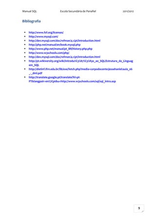 Manual SQL                   Escola Secundária de Penafiel                     2011/2012


Bibliografia

    http://www.fsf.org/licenses/
    http://www.mysql.com/
    http://dev.mysql.com/doc/refman/4.1/pt/introduction.html
    http://php.net/manual/en/book.mysql.php
    http://www.php.net/manual/pt_BR/history.php.php
    http://www.w3schools.com/php/
    http://dev.mysql.com/doc/refman/4.1/pt/introduction.html
    http://pt.wikiversity.org/wiki/Introdu%C3%A7%C3%A3o_ao_SQL/Estrutura_da_Linguag
     em_SQL
    http://dietinf.ifrn.edu.br/lib/exe/fetch.php?media=corpodocente:jessehaniel:aula_06
     _-_dml.pdf
    http://translate.google.pt/translate?hl=pt-
     PT&langpair=en%7Cpt&u=http://www.w3schools.com/sql/sql_intro.asp




                                                                                           9
 