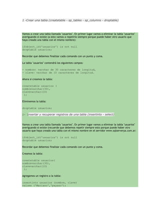 1 -Crear una tabla (createtable - sp_tables - sp_columns - droptable)



Vamos a crear una tabla llamada "usuarios". En primer lugar vamos a eliminar la tabla "usuarios"
averiguando si existe (a esto vamos a repetirlo siempre porque puede haber otro usuario que
haya creado una tabla con el mismo nombre):

ifobject_id('usuarios') is not null
droptable usuarios;

Recordar que debemos finalizar cada comando con un punto y coma.

La tabla "usuarios" contendrá los siguientes campos:

- nombre: varchar de 30 caracteres de longitud,
- clave: varchar de 10 caracteres de longitud.

Ahora si creamos la tabla:

createtable usuarios (
nombrevarchar(30),
clavevarchar(10)
 );

Eliminemos la tabla:

droptable usuarios;

2- Insertar y recuperar registros de una tabla (insertinto - select)


Vamos a crear una tabla llamada "usuarios". En primer lugar vamos a eliminar la tabla "usuarios"
averiguando si existe (recuerde que debemos repetir siempre esto porque puede haber otro
usuario que haya creado una tabla con el mismo nombre en el servidor www.sqlserverya.com.ar:

ifobject_id('usuarios') is not null
droptable usuarios;

Recordar que debemos finalizar cada comando con un punto y coma.

Creamos la tabla:

createtable usuarios(
nombrevarchar(30),
clavevarchar(10)
 );

Agregamos un registro a la tabla:

insertinto usuarios (nombre, clave)
values ('Mariano','payaso');
 