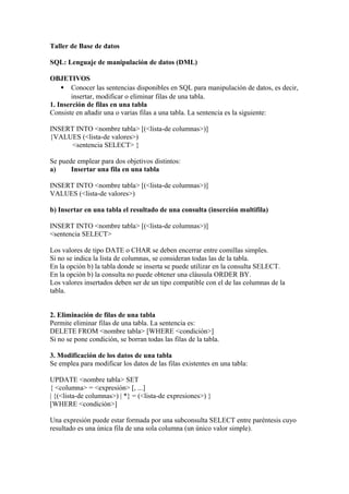 Taller de Base de datos

SQL: Lenguaje de manipulación de datos (DML)

OBJETIVOS
    • Conocer las sentencias disponibles en SQL para manipulación de datos, es decir,
        insertar, modificar o eliminar filas de una tabla.
1. Inserción de filas en una tabla
Consiste en añadir una o varias filas a una tabla. La sentencia es la siguiente:

INSERT INTO <nombre tabla> [(<lista-de columnas>)]
{VALUES (<lista-de valores>)
      <sentencia SELECT> }

Se puede emplear para dos objetivos distintos:
a)     Insertar una fila en una tabla

INSERT INTO <nombre tabla> [(<lista-de columnas>)]
VALUES (<lista-de valores>)

b) Insertar en una tabla el resultado de una consulta (inserción multifila)

INSERT INTO <nombre tabla> [(<lista-de columnas>)]
<sentencia SELECT>

Los valores de tipo DATE o CHAR se deben encerrar entre comillas simples.
Si no se indica la lista de columnas, se consideran todas las de la tabla.
En la opción b) la tabla donde se inserta se puede utilizar en la consulta SELECT.
En la opción b) la consulta no puede obtener una cláusula ORDER BY.
Los valores insertados deben ser de un tipo compatible con el de las columnas de la
tabla.


2. Eliminación de filas de una tabla
Permite eliminar filas de una tabla. La sentencia es:
DELETE FROM <nombre tabla> [WHERE <condición>]
Si no se pone condición, se borran todas las filas de la tabla.

3. Modificación de los datos de una tabla
Se emplea para modificar los datos de las filas existentes en una tabla:

UPDATE <nombre tabla> SET
{ <columna> = <expresión> [, ...]
| {(<lista-de columnas>) | *} = (<lista-de expresiones>) }
[WHERE <condición>]

Una expresión puede estar formada por una subconsulta SELECT entre paréntesis cuyo
resultado es una única fila de una sola columna (un único valor simple).
 