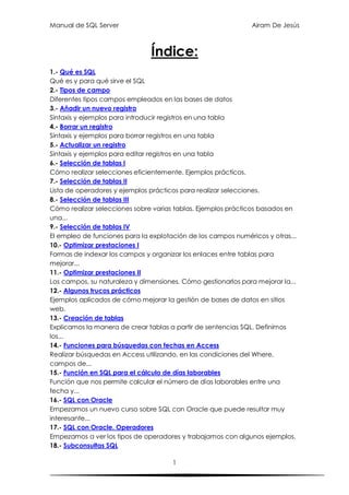 Manual de SQL Server                                           Airam De Jesús



                               Índice:
1.- Qué es SQL
Qué es y para qué sirve el SQL
2.- Tipos de campo
Diferentes tipos campos empleados en las bases de datos
3.- Añadir un nuevo registro
Sintaxis y ejemplos para introducir registros en una tabla
4.- Borrar un registro
Sintaxis y ejemplos para borrar registros en una tabla
5.- Actualizar un registro
Sintaxis y ejemplos para editar registros en una tabla
6.- Selección de tablas I
Cómo realizar selecciones eficientemente. Ejemplos prácticos.
7.- Selección de tablas II
Lista de operadores y ejemplos prácticos para realizar selecciones.
8.- Selección de tablas III
Cómo realizar selecciones sobre varias tablas. Ejemplos prácticos basados en
una...
9.- Selección de tablas IV
El empleo de funciones para la explotación de los campos numéricos y otras...
10.- Optimizar prestaciones I
Formas de indexar los campos y organizar los enlaces entre tablas para
mejorar...
11.- Optimizar prestaciones II
Los campos, su naturaleza y dimensiones. Cómo gestionarlos para mejorar la...
12.- Algunos trucos prácticos
Ejemplos aplicados de cómo mejorar la gestión de bases de datos en sitios
web.
13.- Creación de tablas
Explicamos la manera de crear tablas a partir de sentencias SQL. Definimos
los...
14.- Funciones para búsquedas con fechas en Access
Realizar búsquedas en Access utilizando, en las condiciones del Where,
campos de...
15.- Función en SQL para el cálculo de días laborables
Función que nos permite calcular el número de días laborables entre una
fecha y...
16.- SQL con Oracle
Empezamos un nuevo curso sobre SQL con Oracle que puede resultar muy
interesante...
17.- SQL con Oracle. Operadores
Empezamos a ver los tipos de operadores y trabajamos con algunos ejemplos.
18.- Subconsultas SQL

                                      1
 