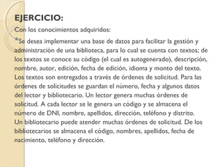 EJERCICIO:
Con los conocimientos adquiridos:
*Se desea implementar una base de datos para facilitar la gestión y
administración de una biblioteca, para lo cual se cuenta con textos; de
los textos se conoce su código (el cual es autogenerado), descripción,
nombre, autor, edición, fecha de edición, idioma y monto del texto.
Los textos son entregados a través de órdenes de solicitud. Para las
órdenes de solicitudes se guardan el número, fecha y algunos datos
del lector y bibliotecario. Un lector genera muchas órdenes de
solicitud. A cada lector se le genera un código y se almacena el
número de DNI, nombre, apellidos, dirección, teléfono y distrito.
Un bibliotecario puede atender muchas órdenes de solicitud. De los
bibliotecarios se almacena el código, nombres, apellidos, fecha de
nacimiento, teléfono y dirección.
 
