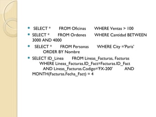  SELECT *       FROM Oficinas       WHERE Ventas > 100
 SELECT *       FROM Ordenes       WHERE Cantidad BETWEEN
3000 AND 4000
   SELECT *       FROM Personas       WHERE City ='Paris'
         ORDER BY Nombre
 SELECT ID_Linea       FROM Lineas_Facturas, Facturas
      WHERE Lineas_Facturas.ID_Fact=Facturas.ID_Fact
         AND Lineas_Facturas.Codigo='FX-200'          AND
MONTH(Facturas.Fecha_Fact) = 4
 