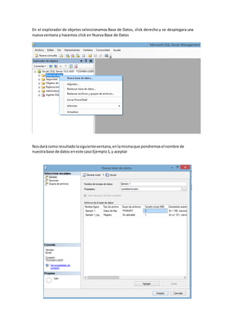 En el explorador de objetos seleccionamos Base de Datos, click derecho y se desplegara una
nueva ventana y hacemos click en Nueva Base de Datos
Nosdará como resultadolasiguienteventana,enlamismaque pondremosel nombre de
nuestrabase de datos eneste caso Ejemplo1,y aceptar
