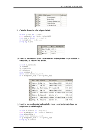 MANUAL SQL SERVER 2000




9. Calcular la media salarial por ciudad.

   select d.loc as [Ciudad]
   ,avg(salario) as [Media Salarial]
   from emp e inner join dept d
   on d.dept_no = e.dept_no
   group by d.loc




10. Mostrar los doctores junto con el nombre de hospital en el que ejercen, la
    dirección y el teléfono del mismo.

   select d.apellido
   ,h.nombre
   ,h.direccion
   ,h.telefono
   from doctor d
   inner join hospital_cod h
   on h.hospital_cod = d.hospital_cod




11. Mostrar los nombres de los hospitales junto con el mejor salario de los
    empleados de cada hospital.

   select h.nombre as [Hospital]
   ,max(p.salario) as [SALARIO MAXIMO]
   from plantilla p
   inner join hospital_cod h
   on p.hospital_cod = h.hospital_cod
   group by h.nombre




                                                                                 36
 