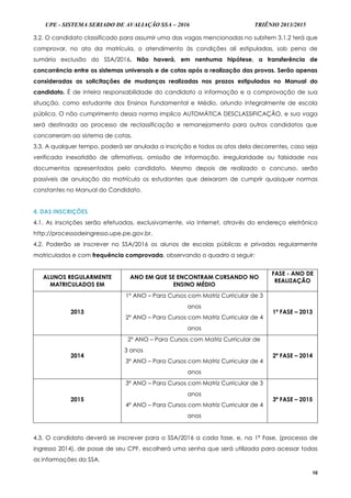 UPE - SISTEMA SERIADO DE AVALIAÇÃO SSA – 2016 TRIÊNIO 2013/2015
10
3.2. O candidato classificado para assumir uma das vagas mencionadas no subitem 3.1.2 terá que
comprovar, no ato da matrícula, o atendimento às condições ali estipuladas, sob pena de
sumária exclusão do SSA/2016. Não haverá, em nenhuma hipótese, a transferência de
concorrência entre os sistemas universais e de cotas após a realização das provas. Serão apenas
consideradas as solicitações de mudanças realizadas nos prazos estipulados no Manual do
candidato. É de inteira responsabilidade do candidato a informação e a comprovação de sua
situação, como estudante dos Ensinos Fundamental e Médio, oriundo integralmente de escola
pública. O não cumprimento dessa norma implica AUTOMÁTICA DESCLASSIFICAÇÃO, e sua vaga
será destinada ao processo de reclassificação e remanejamento para outros candidatos que
concorreram ao sistema de cotas.
3.3. A qualquer tempo, poderá ser anulada a inscrição e todos os atos dela decorrentes, caso seja
verificada inexatidão de afirmativas, omissão de informação, irregularidade ou falsidade nos
documentos apresentados pelo candidato. Mesmo depois de realizado o concurso, serão
passíveis de anulação da matrícula os estudantes que deixaram de cumprir quaisquer normas
constantes no Manual do Candidato.
4. DAS INSCRIÇÕES
4.1. As inscrições serão efetuadas, exclusivamente, via Internet, através do endereço eletrônico
http://processodeingresso.upe.pe.gov.br.
4.2. Poderão se inscrever no SSA/2016 os alunos de escolas públicas e privadas regularmente
matriculados e com frequência comprovada, observando o quadro a seguir:
ALUNOS REGULARMENTE
MATRICULADOS EM
ANO EM QUE SE ENCONTRAM CURSANDO NO
ENSINO MÉDIO
FASE - ANO DE
REALIZAÇÃO
2013
1º ANO – Para Cursos com Matriz Curricular de 3
anos
2º ANO – Para Cursos com Matriz Curricular de 4
anos
1ª FASE – 2013
2014
2º ANO – Para Cursos com Matriz Curricular de
3 anos
3º ANO – Para Cursos com Matriz Curricular de 4
anos
2ª FASE – 2014
2015
3º ANO – Para Cursos com Matriz Curricular de 3
anos
4º ANO – Para Cursos com Matriz Curricular de 4
anos
3ª FASE – 2015
4.3. O candidato deverá se inscrever para o SSA/2016 a cada fase, e, na 1ª Fase, (processo de
ingresso 2014), de posse de seu CPF, escolherá uma senha que será utilizada para acessar todas
as informações do SSA.
 