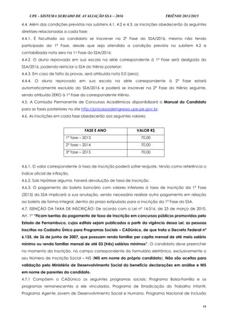 UPE - SISTEMA SERIADO DE AVALIAÇÃO SSA – 2016 TRIÊNIO 2013/2015
11
4.4. Além das condições previstas nos subitens 4.1, 4.2 e 4.3, as inscrições obedecerão às seguintes
diretrizes relacionadas a cada fase:
4.4.1. É facultado ao candidato se inscrever na 2ª Fase do SSA/2016, mesmo não tendo
participado da 1ª Fase, desde que seja atendida a condição prevista no subitem 4.2 e
contabilizada nota zero na 1a Fase do SSA/2016;
4.4.2. O aluno reprovado em sua escola na série correspondente à 1ª Fase será desligado do
SSA/2016, podendo reiniciar o SSA do triênio posterior;
4.4.3. Em caso de falta às provas, será atribuída nota 0,0 (zero);
4.4.4. O aluno reprovado em sua escola na série correspondente à 2ª Fase estará
automaticamente excluído do SSA/2016 e poderá se inscrever na 2ª Fase do triênio seguinte,
sendo atribuído ZERO à 1ª Fase do correspondente triênio.
4.5. A Comissão Permanente de Concursos Acadêmicos disponibilizará o Manual do Candidato
para as fases posteriores no site http://processodeingresso.upe.pe.gov.br.
4.6. As inscrições em cada fase obedecerão aos seguintes valores:
FASE E ANO VALOR R$
1ª fase – 2013 70,00
2ª fase – 2014 70,00
3ª fase – 2015 70,00
4.6.1. O valor correspondente à taxa de inscrição poderá sofrer reajuste, tendo como referência o
índice oficial de inflação.
4.6.2. Sob hipótese alguma, haverá devolução de taxa de inscrição.
4.6.3. O pagamento do boleto bancário com valores inferiores à taxa de inscrição da 1ª Fase
(2013) do SSA implicará a sua anulação, sendo necessário realizar outro pagamento em relação
ao boleto de forma integral, dentro do prazo estipulado para a inscrição da 1ª Fase do SSA.
4.7. ISENÇÃO DA TAXA DE INSCRIÇÃO: De acordo com a Lei nº 14.016, de 23 de março de 2010,
Art. 1º “Ficam isentas do pagamento de taxa de inscrição em concursos públicos promovidos pelo
Estado de Pernambuco, cujos editais sejam publicados a partir da vigência dessa Lei, as pessoas
inscritas no Cadastro Único para Programas Sociais – CADúnico, de que trata o Decreto Federal nº
6.135, de 26 de junho de 2007, que possuam renda familiar per capita mensal de até meio salário
mínimo ou renda familiar mensal de até 03 (três) salários mínimos”. O candidato deve preencher
no momento da inscrição, no campo correspondente do formulário eletrônico, exclusivamente o
seu Número de Inscrição Social – NIS (NIS em nome do próprio candidato). Não são aceitas para
validação pelo Ministério de Desenvolvimento Social do benefício declarações em análise e NIS
em nome de parentes do candidato.
4.7.1 Compõem o CADúnico os seguintes programas sociais: Programa Bolsa-Família e os
programas remanescentes a ele vinculados, Programa de Erradicação do Trabalho Infantil,
Programa Agente Jovem de Desenvolvimento Social e Humano, Programa Nacional de Inclusão
 
