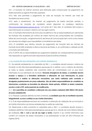 UPE - SISTEMA SERIADO DE AVALIAÇÃO SSA – 2016 TRIÊNIO 2013/2015
13
4.9.1. A inscrição via Internet somente será efetivada após comprovação do pagamento do
boleto bancário ao agente financeiro operador.
4.9.2. Não será permitido o pagamento do valor de inscrição via Internet, por meio de
transferências entre contas.
4.9.3. Após o recebimento, via Internet, do pagamento do boleto bancário quitado, a
confirmação da inscrição do candidato estará disponível no endereço eletrônico
http://processodeingresso.upe.pe.gov.br, num prazo de 7 dias úteis. O candidato terá acesso a
essa informação ao acessar o sistema com seu login e senha.
4.9.4. A Comissão Permanente de Concursos Acadêmicos não se responsabilizará por solicitações
de inscrição não recebidas por motivos de ordem técnica dos computadores dos candidatos,
falhas de comunicação, congestionamento das linhas de comunicação bem como outros fatores
de natureza tecnológica que impossibilitem a transferência de dados.
4.9.5. O candidato que solicitou isenção do pagamento de inscrição terá seu Número de
Inscrição Social (NIS) analisado no Banco Nacional de Dados, e, se confirmada a validade do NIS,
a inscrição será efetivada.
4.9.6 A CPCA não se responsabilizará por pagamento realizado em correspondentes bancários e
não repassado ao agente bancário responsável (Caixa Econômica Federal).
5. DA VALIDAÇÃO DAS INSCRIÇÕES E DO CARTÃO INFORMATIVO
5.1. No período estabelecido no calendário do SSA 1, o candidato deverá acessar o sistema de
inscrição no site http://processodeingresso.upe.pe.gov.br e verificar, com o máximo de atenção,
se todos os dados cadastrais nele constantes estão de conformidade com os que foram
informados na sua solicitação de inscrição. Havendo divergência de dados, o candidato deverá
acessar o espaço e o formulário destinados a alterações de suas informações no prazo
estabelecido e realizar as alterações necessárias, que serão validadas pela comissão e
divulgadas posteriormente em prazo estipulado. São de inteira responsabilidade do candidato as
informações constantes no formulário de alteração. Neste período, APENAS os dados cadastrais,
exceto e-mail e CPF, serão passíveis de modificação.
5.1.1. Só é permitida ao candidato a alteração dos seus dados cadastrais UMA ÚNICA VEZ dentro
do prazo estabelecido.
5.1.2. Passado o período definido nos itens anteriores, o candidato que não se manifestar assumirá,
integralmente, os erros contidos no seu Cartão Informativo.
5.1.3. É de responsabilidade exclusiva do candidato a obtenção da validação de sua inscrição e
do Cartão Informativo nas formas estabelecidas no edital de cada fase.
5.2. Observando a data constante no calendário para o SSA 1, o candidato deverá acessar o
endereço eletrônico http://processodeingresso.upe.pe.gov.br e, através do ícone Sistema Seriado
de avaliação, SSA 1, com o uso de seu login e senha, imprimir o seu Cartão Informativo que
contém um conjunto de dados necessários a sua participação no SSA em 2013 (Processo de
Ingresso 2014).
 