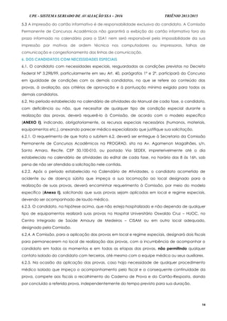 UPE - SISTEMA SERIADO DE AVALIAÇÃO SSA – 2016 TRIÊNIO 2013/2015
14
5.3 A impressão do cartão informativo é de responsabilidade exclusiva do candidato. A Comissão
Permanente de Concursos Acadêmicos não garantirá a exibição do cartão informativo fora do
prazo informado no calendário para o SSA1 nem será responsável pela impossibilidade da sua
impressão por motivos de ordem técnica nos computadores ou impressoras, falhas de
comunicação e congestionamento das linhas de comunicação.
6. DOS CANDIDATOS COM NECESSIDADES ESPECIAIS
6.1. O candidato com necessidades especiais, resguardadas as condições previstas no Decreto
Federal Nº 3.298/99, particularmente em seu Art. 40, parágrafos 1º e 2º, participará do Concurso
em igualdade de condições com os demais candidatos, no que se refere ao conteúdo das
provas, à avaliação, aos critérios de aprovação e à pontuação mínima exigida para todos os
demais candidatos.
6.2. No período estabelecido no calendário de atividades do Manual de cada fase, o candidato,
com deficiência ou não, que necessitar de qualquer tipo de condição especial durante a
realização das provas, deverá requerê-lo à Comissão, de acordo com o modelo específico
(ANEXO I), indicando, obrigatoriamente, os recursos especiais necessários (humanos, materiais,
equipamentos etc.), anexando parecer médico especializado que justifique sua solicitação.
6.2.1. O requerimento de que trata o subitem 6.2. deverá ser entregue à Secretaria da Comissão
Permanente de Concursos Acadêmicos na PROGRAD, sita na Av. Agamenon Magalhães, s/n,
Santo Amaro, Recife, CEP 50.100-010, ou postado Via SEDEX, impreterivelmente até o dia
estabelecido no calendário de atividades do edital de cada fase, no horário das 8 às 16h, sob
pena de não ser atendida a solicitação nele contida.
6.2.2. Após o período estabelecido no Calendário de Atividades, o candidato acometido de
acidente ou de doença súbita que impeça a sua locomoção ao local designado para a
realização de suas provas, deverá encaminhar requerimento à Comissão, por meio do modelo
específico (Anexo I), solicitando que suas provas sejam aplicadas em local e regime especiais,
devendo ser acompanhado de laudo médico.
6.2.3. O candidato, na hipótese acima, que não esteja hospitalizado e não dependa de qualquer
tipo de equipamentos realizará suas provas no Hospital Universitário Oswaldo Cruz – HUOC, no
Centro Integrado de Saúde Amaury de Medeiros – CISAM ou em outro local adequado,
designado pela Comissão.
6.2.4. A Comissão, para a aplicação das provas em local e regime especiais, designará dois fiscais
para permanecerem no local de realização das provas, com a incumbência de acompanhar o
candidato em todos os momentos e em todas as etapas das provas, não permitindo qualquer
contato isolado do candidato com terceiros, até mesmo com a equipe médica ou seus auxiliares.
6.2.5. Na ocasião da aplicação das provas, caso haja necessidade de qualquer procedimento
médico isolado que impeça o acompanhamento pelo fiscal e a consequente continuidade da
prova, compete aos fiscais o recolhimento do Caderno de Prova e do Cartão-Resposta, dando
por concluída a referida prova, independentemente do tempo previsto para sua duração.
 