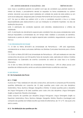 UPE - SISTEMA SERIADO DE AVALIAÇÃO SSA – 2016 TRIÊNIO 2013/2015
15
6.2.6. Caso a ocorrência prevista no subitem 6.2.2 seja de candidato que prestará exame no
Interior do Estado, o procedimento deverá se respaldar na forma estabelecida no subitem
anterior, devendo suas provas serem realizadas em unidade de saúde da rede pública ou em
outro local adequado, designado pela Comissão Permanente de Concursos Acadêmicos.
6.2.7. No que se refere aos subitens 6.2.2. e 6.2.6, o candidato assumirá o ônus e a inteira
responsabilidade pelo deslocamento e por sua instalação no ambiente hospitalar, nos dias de
realização das provas.
6.2.8. A solicitação de condições especiais será atendida, obedecendo-se a critérios de
viabilidade.
6.2.9. A solicitação de atendimento especial pelo candidato fora dos prazos estabelecidos neste
Manual impossibilita a Universidade de, em tempo hábil, viabilizar a concessão do benefício,
implicando a perda do direito ao regime especial pelo candidato, resguardando o previsto no
item 6.2.
7. DA ORGANIZAÇÃO DO EXAME
7.1. O SSA no triênio 2013-2015 da Universidade de Pernambuco - UPE será organizado,
considerando-se as áreas curriculares definidas nas Diretrizes Curriculares Nacionais para o Ensino
Médio.
7.2. O SSA no triênio 2013-2015 da Universidade de Pernambuco - UPE será realizado em dois dias
consecutivos de provas com 04 (quatro) horas de duração cada, aplicadas em datas e horários
determinados no Calendário de eventos constantes do edital de cada fase e no Cartão
Informativo.
7.3. O SSA no triênio 2013-2015 da Universidade de Pernambuco - UPE irá utilizar provas com
questões de múltipla escolha, sendo sua estrutura determinada no edital de cada fase.
8. DAS PROVAS
8.1. Da Composição das Provas
8.1.1. 1ª FASE
A prova da 1ª fase, realizada em dois dias consecutivos, será escrita e composta por 90 (noventa)
questões distribuídas em conjuntos de 10 (dez) questões para cada uma das disciplinas:
Matemática, Física, Química, Biologia, Geografia e História; 12 (doze) questões para a disciplina
de Língua Portuguesa e 06 (seis) questões para cada uma das disciplinas: Língua Estrangeira
(Inglês ou Espanhol), Filosofia e Sociologia.
Cada conjunto de questões por disciplina (Língua Portuguesa, Língua Estrangeira (Inglês ou
Espanhol), Matemática, Física, Química, Biologia, Geografia, História, Filosofia e Sociologia) será
composto de questões de múltipla escolha que terão 05 alternativas, de “A” a “E”, das quais uma
será a correta.
8.1.2. Da distribuição das questões por dia:
 