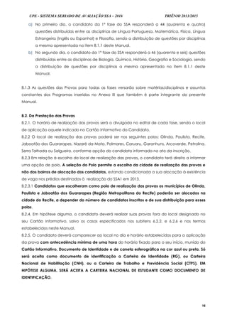 UPE - SISTEMA SERIADO DE AVALIAÇÃO SSA – 2016 TRIÊNIO 2013/2015
16
a) No primeiro dia, o candidato da 1ª fase do SSA responderá a 44 (quarenta e quatro)
questões distribuídas entre as disciplinas de Língua Portuguesa, Matemática, Física, Língua
Estrangeira (Inglês ou Espanhol) e Filosofia, sendo a distribuição de questões por disciplinas
a mesma apresentada no item 8.1.1 deste Manual.
b) No segundo dia, o candidato da 1ª fase do SSA responderá a 46 (quarenta e seis) questões
distribuídas entre as disciplinas de Biologia, Química, História, Geografia e Sociologia, sendo
a distribuição de questões por disciplinas a mesma apresentada no item 8.1.1 deste
Manual.
8.1.3 As questões das Provas para todas as fases versarão sobre matérias/disciplinas e assuntos
constantes dos Programas inseridos no Anexo III que também é parte integrante do presente
Manual.
8.2. Da Prestação das Provas
8.2.1. O horário de realização das provas será o divulgado no edital de cada fase, sendo o local
de aplicação aquele indicado no Cartão Informativo do Candidato.
8.2.2 O local de realização das provas poderá ser nos seguintes polos: Olinda, Paulista, Recife,
Jaboatão dos Guararapes, Nazaré da Mata, Palmares, Caruaru, Garanhuns, Arcoverde, Petrolina,
Serra Talhada ou Salgueiro, conforme opção do candidato informada no ato da inscrição.
8.2.3 Em relação à escolha do local de realização das provas, o candidato terá direito a informar
uma opção de polo. A seleção do Polo permite a escolha da cidade de realização das provas e
não dos bairros de alocação dos candidatos, estando condicionada a sua alocação à existência
de vaga nos prédios destinados à realização do SSA1 em 2013.
8.2.3.1 Candidatos que escolheram como polo de realização das provas os municípios de Olinda,
Paulista e Jaboatão dos Guararapes (Região Metropolitana do Recife) poderão ser alocados na
cidade do Recife, a depender do número de candidatos inscritos e de sua distribuição para esses
polos.
8.2.4. Em hipótese alguma, o candidato deverá realizar suas provas fora do local designado no
seu Cartão Informativo, salvo os casos especificados nos subitens 6.2.2. e 6.2.6 e nos termos
estabelecidos neste Manual.
8.2.5. O candidato deverá comparecer ao local no dia e horário estabelecidos para a aplicação
da prova com antecedência mínima de uma hora do horário fixado para o seu início, munido do
Cartão Informativo, Documento de Identidade e de caneta esferográfica na cor azul ou preta. Só
será aceita como documento de identificação a Carteira de Identidade (RG), ou Carteira
Nacional de Habilitação (CNH), ou a Carteira de Trabalho e Previdência Social (CTPS). EM
HIPÓTESE ALGUMA, SERÁ ACEITA A CARTEIRA NACIONAL DE ESTUDANTE COMO DOCUMENTO DE
IDENTIFICAÇÃO.
 