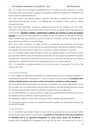 UPE - SISTEMA SERIADO DE AVALIAÇÃO SSA – 2016 TRIÊNIO 2013/2015
17
8.2.6. Os portões serão fechados, impreterivelmente, no horário que será indicado no Cartão
Informativo. Não será admitido o ingresso de qualquer candidato nos prédios de realização das
provas, após o horário estabelecido.
8.2.7. Não haverá, sob hipótese alguma, segunda chamada ou repetição de provas, sendo
automaticamente excluído do SSA 1 o candidato que, por qualquer motivo, faltar ou chegar
atrasado às provas.
8.2.8. Não serão permitidas, durante a realização das provas em qualquer uma das fases,
consultas a anotações ou a livros bem como portar, no recinto, qualquer espécie de aparelho de
comunicação, aparelhos celulares, equipamentos auxiliares de memória ou outros de qualquer
natureza. O porte de um deles excluirá o candidato do SSA, sem prejuízo da adoção de medidas
legais. Também não será permitido o acesso às salas de candidato, portando qualquer tipo de
arma, mesmo que detenha o seu porte legal.
8.2.9. Caso algum problema de ordem técnica ou provocado por fenômeno da natureza
acarrete atraso no início da Prova Escrita em alguma das salas onde ela será realizada, haverá a
prorrogação da hora de término, de forma a compensar o atraso em relação a seu início.
8.2.10. A Comissão poderá utilizar filmagens, coleta de impressão digital e detectores de metais
para controle e identificação do candidato. Aquele que usar de qualquer expediente fraudulento
ou ilegal será, sumariamente, eliminado do Concurso, com a anulação de todos os atos, inclusive
subsequentes, independentemente das implicações penais, civis e administrativas.
8.2.11. O candidato só poderá ausentar-se do recinto da prova, transcorridas, no mínimo, três
horas do seu início.
9. DO CARTÃO-RESPOSTA
9.1. Para registrar as alternativas escolhidas nas questões das provas, o candidato receberá um
Cartão-Resposta de Leitura Ótica para o 1º dia e outro para o 2º dia de Provas. O candidato deve
conferir cuidadosamente o seu nome e número de inscrição constante no cartão-resposta.
9.2. O candidato deverá transcrever suas respostas às questões com caneta esferográfica na cor
azul ou preta, em um cartão-resposta devidamente impresso que será identificado pelo número
de inscrição, preenchendo totalmente o alvéolo correspondente a sua alternativa.
9.3. O Cartão-Resposta é o único documento válido para o processamento dos resultados, sendo
os cadernos de Provas utilizados, apenas, para rascunhos.
9.4. Em hipótese alguma, haverá vistas, revisão de notas ou releitura de cartão-resposta.
9.5. Marcações duplas ou rasuras no preenchimento dos alvéolos das alternativas anularão o(s)
item(ns) em questão.
10. DOS RECURSOS
10.1. O candidato que desejar interpor recurso contra os gabaritos das provas poderá fazê-lo
mediante instrumento escrito e protocolado à Secretaria da Comissão de Concursos Acadêmicos
na PROGRAD, sita na Av. Agamenon Magalhães, s/n, Santo Amaro, Recife, CEP 50.100-010, no
primeiro dia útil subsequente à divulgação, em cada dia de prova, no horário das 8 às 16h. O
 