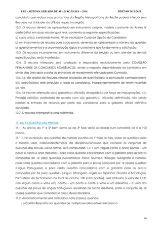 UPE - SISTEMA SERIADO DE AVALIAÇÃO SSA – 2016 TRIÊNIO 2013/2015
18
candidato que realizar suas provas fora da Região Metropolitana do Recife poderá interpor seus
Recursos nas Unidades da UPE da respectiva região.
10.2. O recurso deverá ser apresentado em instrumento próprio, modelo constante do Anexo IV
deste Edital, em duas vias de igual teor, contendo as seguintes especificações:
a) capa única, constando Nome, Nº de Inscrição e Curso de Opção do Candidato;
b) um instrumento de recurso para cada prova, devendo ser apresentado o número da questão,
os questionamentos e a argumentação lógica e consistente que fundamente a solicitação.
10.3. Os recursos inconsistentes, em instrumento diferente do exigido ou sem atender às demais
especificações, serão indeferidos.
10.4. O recurso interposto será analisado e respondido exclusivamente pela COMISSÃO
PERMANENTE DE CONCURSOS ACADÊMICOS, sendo a resposta disponibilizada ao candidato em
cinco dias úteis após a data do protocolo de recebimento efetuado pela Comissão.
10.5. Se, da análise do Recurso, resultar anulação de questão(ões), a pontuação correspondente
à(s) questão(ões) será atribuída a todos os candidatos, independentemente de terem recorrido
ou não.
10.6. Se houver alteração do(s) gabarito(s) oficial(is) divulgado(s) por força de impugnações, a(s)
Prova(s) será(ão) avaliada(s) de acordo com o(s) gabarito(s) oficial(is) definitivo(s), não sendo
possível a entrada de recursos por parte dos candidatos para o gabarito oficial definitivo
divulgado.
10.7. O recurso intempestivo será indeferido.
11. DA AVALIAÇÃO DAS PROVAS
11.1. As provas da 1ª e 2ª bem como as da 3ª fase serão avaliadas num somatório de 0 a 100
pontos.
11.1.1. Na avaliação das questões de múltipla escolha da 1ª fase do SSA, todas as questões terão
o mesmo valor, independentemente da disciplina/conteúdo que compõe os conjuntos de
questões das provas. Dessa forma, será computado 1,111 (um vírgula cento e onze) pontos – um
ponto e cento e onze milésimos - para cada questão concordante com o gabarito para as provas
compostas de 10 (dez) questões (Matemática, Física, Química, Biologia, Geografia e História);
para cada questão concordante com o gabarito para a prova composta por 12 (doze) questões
(Língua Portuguesa) e para cada questão concordante com o gabarito para as provas
compostas por 06 (seis) questões (Língua Estrangeira -Inglês ou Espanhol, Filosofia e Sociologia).
Para efeito de fechamento do total de pontos, 100 (cem pontos), será atribuído o valor de 1,121
(um vírgula cento e vinte um) pontos – um ponto e cento e vinte e um milésimos – a uma das
questões da prova de Língua Portuguesa, escolhida de forma aleatória, entre o conjunto de 12
(doze) questões que compõem o bloco dessa disciplina.
11.2. Automaticamente será atribuída a nota 0 (zero), quando:
- o Cartão-Resposta das questões de múltipla escolha estiver em branco.
 