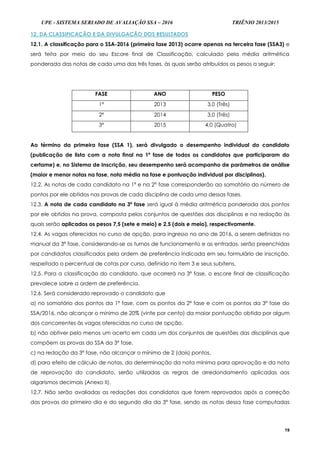 UPE - SISTEMA SERIADO DE AVALIAÇÃO SSA – 2016 TRIÊNIO 2013/2015
19
12. DA CLASSIFICAÇÃO E DA DIVULGAÇÃO DOS RESULTADOS
12.1. A classificação para o SSA-2016 (primeira fase 2013) ocorre apenas na terceira fase (SSA3) e
será feita por meio do seu Escore final de Classificação, calculado pela média aritmética
ponderada das notas de cada uma das três fases, às quais serão atribuídos os pesos a seguir:
FASE ANO PESO
1ª 2013 3,0 (Três)
2ª 2014 3,0 (Três)
3ª 2015 4,0 (Quatro)
Ao término da primeira fase (SSA 1), será divulgado o desempenho individual do candidato
(publicação de lista com a nota final na 1ª fase de todos os candidatos que participaram do
certame) e, no Sistema de Inscrição, seu desempenho será acompanho de parâmetros de análise
(maior e menor notas na fase, nota média na fase e pontuação individual por disciplinas).
12.2. As notas de cada candidato na 1ª e na 2ª fase corresponderão ao somatório do número de
pontos por ele obtidos nas provas de cada disciplina de cada uma dessas fases.
12.3. A nota de cada candidato na 3ª fase será igual à média aritmética ponderada dos pontos
por ele obtidos na prova, composta pelos conjuntos de questões das disciplinas e na redação às
quais serão aplicados os pesos 7,5 (sete e meio) e 2,5 (dois e meio), respectivamente.
12.4. As vagas oferecidas no curso de opção, para ingresso no ano de 2016, a serem definidas no
manual da 3ª fase, considerando-se os turnos de funcionamento e as entradas, serão preenchidas
por candidatos classificados pela ordem de preferência indicada em seu formulário de inscrição,
respeitado o percentual de cotas por curso, definido no item 3 e seus subitens.
12.5. Para a classificação do candidato, que ocorrerá na 3ª fase, o escore final de classificação
prevalece sobre a ordem de preferência.
12.6. Será considerado reprovado o candidato que
a) no somatório dos pontos da 1ª fase, com os pontos da 2ª fase e com os pontos da 3ª fase do
SSA/2016, não alcançar o mínimo de 20% (vinte por cento) da maior pontuação obtida por algum
dos concorrentes às vagas oferecidas no curso de opção.
b) não obtiver pelo menos um acerto em cada um dos conjuntos de questões das disciplinas que
compõem as provas do SSA da 3ª fase.
c) na redação da 3ª fase, não alcançar o mínimo de 2 (dois) pontos.
d) para efeito de cálculo de notas, da determinação da nota mínima para aprovação e da nota
de reprovação do candidato, serão utilizadas as regras de arredondamento aplicadas aos
algarismos decimais (Anexo II).
12.7. Não serão avaliadas as redações dos candidatos que forem reprovados após a correção
das provas do primeiro dia e do segundo dia da 3ª fase, sendo as notas dessa fase computadas
 