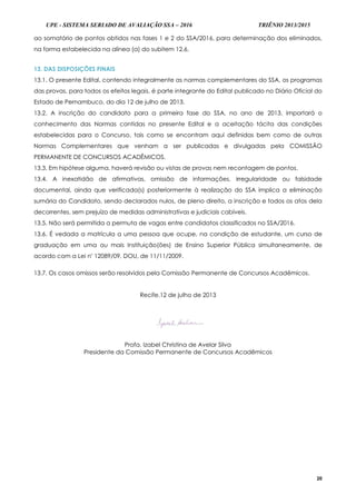 UPE - SISTEMA SERIADO DE AVALIAÇÃO SSA – 2016 TRIÊNIO 2013/2015
20
ao somatório de pontos obtidos nas fases 1 e 2 do SSA/2016, para determinação dos eliminados,
na forma estabelecida na alínea (a) do subitem 12.6.
13. DAS DISPOSIÇÕES FINAIS
13.1. O presente Edital, contendo integralmente as normas complementares do SSA, os programas
das provas, para todos os efeitos legais, é parte integrante do Edital publicado no Diário Oficial do
Estado de Pernambuco, do dia 12 de julho de 2013.
13.2. A inscrição do candidato para a primeira fase do SSA, no ano de 2013, importará o
conhecimento das Normas contidas no presente Edital e a aceitação tácita das condições
estabelecidas para o Concurso, tais como se encontram aqui definidas bem como de outras
Normas Complementares que venham a ser publicadas e divulgadas pela COMISSÃO
PERMANENTE DE CONCURSOS ACADÊMICOS.
13.3. Em hipótese alguma, haverá revisão ou vistas de provas nem recontagem de pontos.
13.4. A inexatidão de afirmativas, omissão de informações, irregularidade ou falsidade
documental, ainda que verificada(s) posteriormente à realização do SSA implica a eliminação
sumária do Candidato, sendo declarados nulos, de pleno direito, a inscrição e todos os atos dela
decorrentes, sem prejuízo de medidas administrativas e judiciais cabíveis.
13.5. Não será permitida a permuta de vagas entre candidatos classificados no SSA/2016.
13.6. É vedada a matrícula a uma pessoa que ocupe, na condição de estudante, um curso de
graduação em uma ou mais Instituição(ões) de Ensino Superior Pública simultaneamente, de
acordo com a Lei nº 12089/09, DOU, de 11/11/2009.
13.7. Os casos omissos serão resolvidos pela Comissão Permanente de Concursos Acadêmicos.
Recife,12 de julho de 2013
Profa. Izabel Christina de Avelar Silva
Presidente da Comissão Permanente de Concursos Acadêmicos
 
