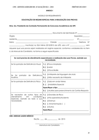 UPE - SISTEMA SERIADO DE AVALIAÇÃO SSA – 2016 TRIÊNIO 2013/2015
21
ANEXO I
MODELO DE REQUERIMENTO
SOLICITAÇÃO DE REGIME ESPECIAL PARA A REALIZAÇÃO DAS PROVAS
Ilma. Sra. Presidente da Comissão Permanente de Concursos Acadêmicos da UPE
___________________________________________________, Documento de Identidade Nº ______________,
Órgão Expedidor________,
residente____________________________________________________________________, Nº____________,
Bairro _______________________________________, Cidade ______________________, Telefone Nº
__________________, inscrito(a) no SSA triênio 2013/2015 da UPE, sob o Nº __________________, vem
requerer que suas provas sejam realizadas em regime especial, conforme o estabelecido no item
6. do Manual do Candidato, na forma a seguir especificada:
Se você precisa de atendimento especial para a realização das suas Provas, assinale sua
necessidade.
Se for portador de Deficiência Visual 1. ( ) Prova Ampliada
2. ( ) Ledor
3. ( ) Prova Braille
Se for portador de Deficiência
Auditiva
1. ( ) Intérprete de linguagem de sinais
2. ( ) Não necessito de Intérprete
Se for portador de Deficiência Física 1. ( ) Sala em andar térreo
2. ( ) Mobiliário Especial
Especifique o tipo ________________________________
3. ( ) Auxiliar para preenchimento do Cartão-Resposta
Se necessitar de outros tipos de
atendimento em condições
especiais, assinale ao lado a sua
necessidade.
1. ( ) Gravidez de Risco
2. ( ) Pós-operatório/Acidente
3. ( ) Doença
4. ( ) Amamentação ( )
5. ( ) Outros
Especifique ___________________________________________
________________________________________________________
OBS: ANEXAR LAUDO MÉDICO
Recife, ____ de ____________ de 2013
__________________________________
Assinatura do Candidato
 