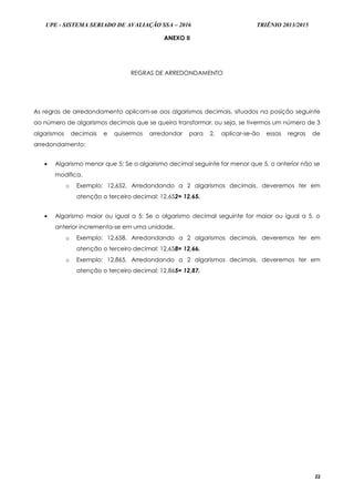 UPE - SISTEMA SERIADO DE AVALIAÇÃO SSA – 2016 TRIÊNIO 2013/2015
22
ANEXO II
REGRAS DE ARREDONDAMENTO
As regras de arredondamento aplicam-se aos algarismos decimais, situados na posição seguinte
ao número de algarismos decimais que se queira transformar, ou seja, se tivermos um número de 3
algarismos decimais e quisermos arredondar para 2, aplicar-se-ão essas regras de
arredondamento:
 Algarismo menor que 5: Se o algarismo decimal seguinte for menor que 5, o anterior não se
modifica.
o Exemplo: 12,652. Arredondando a 2 algarismos decimais, deveremos ter em
atenção o terceiro decimal: 12,652= 12,65.
 Algarismo maior ou igual a 5: Se o algarismo decimal seguinte for maior ou igual a 5, o
anterior incrementa-se em uma unidade.
o Exemplo: 12,658. Arredondando a 2 algarismos decimais, deveremos ter em
atenção o terceiro decimal: 12,658= 12,66.
o Exemplo: 12,865. Arredondando a 2 algarismos decimais, deveremos ter em
atenção o terceiro decimal: 12,865= 12,87.
 