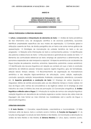 UPE - SISTEMA SERIADO DE AVALIAÇÃO SSA – 2016 TRIÊNIO 2013/2015
23
ANEXO III
UNIVERSIDADE DE PERNAMBUCO - UPE
SISTEMA SERIADO DE AVALIAÇÃO – SSA
CONTEÚDOS PROGRAMÁTICOS PARA O SSA 1
LÍNGUA PORTUGUESA E LITERATURA BRASILEIRA
1. Leitura, compreensão e interpretação de elementos do texto: 1.1 Análise de textos jornalísticos
de teor informativo e/ou de divulgação científica e de anúncios publicitários, buscando
identificar: propriedades específicas dos seus modos de organização; 1.2 Conteúdo global e
atribuição coerente de título, de divisão paragráfica de um texto e de outras normas gráficas de
apresentação; 1.3 Estratégias de manutenção da unidade temática do texto e de sua
progressão; 1.4 Relação entre informações do texto e conhecimentos prévios; 1.5 Identificação
das palavras e ideias-chave do texto; 1.6 Recursos lexicais e gramaticais da coesão do texto; 1.7
Elementos da continuidade referencial do texto: emprego de substantivos e determinantes, de
pronomes e expressões de valor temporal ou espacial; 1.8 Aspectos semânticos do vocabulário da
língua (noções de polissemia, sinonímia, antonímia, hiperonímia, partonímia, campo semântico);
1.9 Identificação dos recursos linguísticos em relação ao contexto em que o texto é construído
(elementos de referência pessoal, temporal, espacial, registro linguístico, grau de formalidade,
seleção lexical, tempos verbais); 1.10 Reconhecimento da organização da macroestrutura
semântica e das relações lógico-semânticas de articulação, como: adição, explicação,
conclusão, oposição, restrição, temporalidade, finalidade, comparação, alternância, concessão
etc. 2. Aspectos gramaticais e construção do texto: 2.1 Emprego de verbos (regulares e
irregulares): efeitos de sentido provocados pelo uso dos diferentes tempos e modos verbais; 2.2
Usos da língua culta: normas da concordância e da regência verbal; 2.3 O emprego do sinal
indicativo da crase; 2.4 Efeitos dos sinais de pontuação; 2.5 Convenções ortográficas. 3. Análise
linguística e reflexão sobre a língua: 3.1 Introdução às noções de norma e de variação linguística:
variação linguística em decorrência de contextos regionais e sociais; marcas dos vários níveis de
linguagem (do mais formal ao mais informal) nas modalidades oral e escrita da língua; o
preconceito linguístico.
LITERATURA BRASILEIRA
1. O texto literário: 1.1 Conceitos; especificidades, características e funcionalidade. 1.2 Estilo
individual, estilo de época, texto e contexto social e histórico. 2. Funções da linguagem: 2.1 As
funções da linguagem no estudo do texto literário e não literário. 2.2 Conotação e denotação na
análise de texto literário e não literário; 3. Gêneros literários: 3.1 Lírico, épico, narrativo (conto,
LINGUAGENS E CÓDIGOS
 