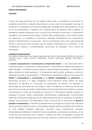 UPE - SISTEMA SERIADO DE AVALIAÇÃO SSA – 2016 TRIÊNIO 2013/2015
25
LÍNGUAS ESTRANGEIRAS
ESPANHOL
A prova de Língua Espanhola tem por objetivo axial avaliar a competência comunicativa do
candidato como leitor e intérprete dessa língua e de seu valor como linguagem que age na
sociedade. A competência comunicativa exigida deve manifestar-se na capacidade de, no ato
de ler: a) compreender e interpretar com correção textos de diferentes tipos e gêneros; b)
estabelecer relações adequadas entre os textos e seus contextos de produção; c) apreender a
linguagem como evento de enunciação; d) refletir sobre a própria língua, suas funções e modos
de organizar-se. A competência comunicativa requerida manifestar-se-á em competências
relativas à representação e comunicação - seja na compreensão escrita, seja na percepção da
função e papel social das mensagens, seja na reflexão metalinguística ou gramatical – e em
competências relativas à contextualização sociocultural da linguagem como evento de
enunciação.
CONTEÚDO PROGRAMÁTICO
Em relação a textos escritos em língua espanhola de notícias, informações científicas e técnicas,
anúncios, avisos, cartas, convites, comentários, crônicas, entrevistas, diálogos, descrições e
narrativas:
1. Quanto à representação e comunicação na compreensão escrita. 1.1 Usar o título para inferir o
conteúdo do texto; 1.2 Apreender as ideias principais; 1.3 Reconhecer os detalhes que apoiam as
ideias principais; 1.4 Distinguir nos textos escritos os fatos relatados das opiniões; 1.5 Apreender as
ideias principais de textos opinativos; 1.6 Compreender textos escritos destinados a orientar a
realização de ações e procedimentos; 1.7 Reconhecer características próprias do tipo textual. 2.
Quanto à representação e comunicação e à reflexão metalinguística ou gramatical. 2.1
Reconhecer as letras e os signos ortográficos como elementos formais básicos da língua
espanhola; 2.2 Identificar as convenções de acentuação de palavras; 2.3 Identificar as
convenções de pontuação dos enunciados e textos; 2.4 Explicitar os efeitos de sentido que
provocam os sinais de pontuação; 2.5 Reconhecer a função das partículas de relação na oração;
2.6 Reconhecer a função de marcadores e conectores; 2.7 Reconhecer relações temporais no
emprego de tempos verbais (anterioridade, simultaneidade, posterioridade); 2.8 Reconhecer
efeitos de sentido provocados pelo uso de determinadas palavras ou expressões; 2.9 Identificar
relações de articulação e de dependência entre as palavras de um enunciado. 3. Quanto à
pesquisa e compreensão. 3.1 Perceber as relações entre os parágrafos e a função dos conectores
dentro da estrutura global do texto; 3.2 Estabelecer relações sintático-semânticas entre partes de
um texto (adição, oposição, explicação, conclusão, causa, consequência, condição,
temporalidade e finalidade); 3.3 Identificar recursos (repetições, substituições, associações, uso de
conectivos) que contribuem para a coesão e coerência do texto; 3.4 Identificar os efeitos de
sentido originados pela diagramação do texto (tipo, tamanho e estilo de fontes); 3.5 Identificar e
 
