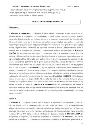 UPE - SISTEMA SERIADO DE AVALIAÇÃO SSA – 2016 TRIÊNIO 2013/2015
27
- Modal verbs (can, could, may, might, shall, should, ought to, will, would...)
- Usos/funções de alguns conectores (but, however, although, yet...)
- Prepositions (in, on, under, at, behind, beside…)
MATEMÁTICA
1. NÚMEROS E OPERAÇÕES: 1.1 Números naturais: ordem, operações e seus significados. 1.2
Números primos e compostos. 1.3 Divisibilidade: o maior divisor comum e o menor múltiplo
comum.1.4 Decomposição em fatores primos e o Teorema Fundamental da Aritmética.1.5
Números inteiros, racionais e irracionais: conceitos, representações, operações e ordem.1.6
Porcentagens: juros simples.1.7 Proporcionalidade entre números e entre grandezas, proporções,
escalas, regra de três.1.8 Potência de expoente racional e real.1.9 Correspondência entre os
números reais e os pontos de uma reta. 1.10 Estratégias básicas de contagem. 2. ÁLGEBRA E
FUNÇÕES: 2.1 Relações entre grandezas. 2.2 Conceitos básicos e representações algébricas e
gráficas. 2.3 Crescimento e decrescimento. 2.4 Relação entre os parâmetros de uma função e sua
representação gráfica. 2.5 Função afim (polinomial do 1º grau), zero, estudo dos coeficientes. 2.6
Função quadrática (polinomial do 2º grau), zeros, coeficientes, pontos de máximo e mínimo,
concavidade, eixo de simetria. 2.7 Função exponencial. 2.8 Sistemas de duas ou três equações e
duas ou três incógnitas. 3. GEOMETRIA: 3.1 Figuras espaciais: planificações, vistas e perspectivas.
3.2 Polígonos regulares inscritos e na circunferência. 3.3 Simetrias; reflexão; translação e rotação.
3.4 Semelhança de figuras planas. 3.5 Teorema de Tales. 3.6 Relações métricas e trigonométricas
no triângulo retângulo. 3.7 Lei dos senos e dos cossenos. 4. GRANDEZAS E MEDIDAS: 4.1 Medidas de
massa, tempo, volume e capacidade. 4.2 Medida da área e do perímetro de figuras planas
limitadas por segmentos de reta e/ou arcos de circunferência. 4.3 Medida da área do círculo, de
setores circulares e coroas. 5. ESTATÍSTICA E PROBABILIDADE: 5.1. Interpretação de tabelas e
gráficos de diferentes tipos. 5.2 Medidas de tendência central (média, moda e mediana) para um
conjunto de dados numéricos não agrupados. 5.3 Noções básicas de probabilidade: conceito e
espaço amostral.
BIOLOGIA
1. BIOQUÍMICA: 1.1 Água e os seres vivos – estrutura e importância da água para a vida. 1.2
Glicídios: Classificação e importância dos glicídios 1.3 Lipídios: Classificação e importância dos
lipídios. 1.4 Proteínas: composição molecular, arquitetura e função das proteínas. 1.5 Vitaminas:
principais vitaminas e suas fontes naturais e avitaminoses. 1.6 Ácidos nucleicos - tipos de ácidos
nucleicos: DNA e RNA, componentes e estruturas dos ácidos nucleicos. 2. ORIGEM DA VIDA: 2.1
Abiogênese e Biogênese. 2.2 Hipóteses autotrófica e heterotrófica. 3. CITOLOGIA: 3.1 Células
procariota e eucariota. 3.2 Membranas e envoltórios externos à membrana plasmática. 3.3
CIÊNCIAS DA NATUREZA E MATEMÁTICA
 
