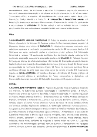 UPE - SISTEMA SERIADO DE AVALIAÇÃO SSA – 2016 TRIÊNIO 2013/2015
28
Permeabilidade celular. 3.4 Endocitose e exocitose. 3.5 Organelas: organização estrutural e
funcional. 3.6 Metabolismo energético: fotossíntese, respiração e fermentação. 3.7 Núcleo celular.
3.8 Processo mitótico e meiótico. 3.9 Metabolismo de controle gênico celular: Replicação,
Transcrição, Código Genético e Tradução. 4. REPRODUÇÃO E EMBRIOLOGIA ANIMAL: 4.1
Reprodução Assexuada e Sexuada. 4.2 Fecundação. 4.3 Segmentação, blastulação, gastrulação
e organogênese. 5. HISTOLOGIA: 5.1 Tecidos animais - tecidos epiteliais, tecidos conjuntivos
propriamente ditos e de sustentação e transporte, tecidos musculares e tecido nervoso.
Física
1. CONHECIMENTOS BÁSICOS E FUNDAMENTAIS: 1.1 Ordem de grandeza e notação científica; 1.2
Sistema Internacional de Unidades; 1.3 Escalas e gráficos; 1.4 Grandezas escalares e vetoriais; 1.5
Operações básicas com vetores. 2. CINEMÁTICA: 2.1 Movimento e repouso: movimento com
velocidade constante e movimento com aceleração constante; 2.2 Lançamento Vertical; 2.3
Movimento no plano: movimento relativo e movimento circular uniforme; 2.4. Velocidade
tangencial e angular; 2.5 Aceleração centrípeta; 2.6 Movimento circular uniformemente
acelerado: aceleração tangencial e aceleração resultante. 3. DINÂMICA: 3.1 As leis de Newton;
3.2 Noção de sistemas de referência inerciais e não inerciais; 3.3 Gravitação universal; 3.4 Leis de
Kepler; 3.5 Centro de massa; 3.6 Quantidade de movimento (momento linear); 3.7 Conservação
da quantidade de movimento (momento linear); 3.8 Forças no movimento curvilíneo: Força
centrípeta; 3.9 Força de atrito, força peso, força normal de contato e tração; 3.10 Teorema do
Impulso. 4. ENERGIA MECÂNICA: 4.1 Trabalho e Energia; 4.2 Potência; 4.3 Energia cinética; 4.4
Energia potencial: elástica e gravitacional; 4.5 Forças conservativas e dissipativas; 4.6
Conservação da energia mecânica; 4.7 Dissipação de energia; 4.8. Choques mecânicos.
QUÍMICA
1. MATERIAIS, SUAS PROPRIEDADES E USOS: 1.1 Propriedades, estados físicos e mudanças de estado
dos materiais. 1.2 Substâncias químicas. Classificação e características gerais. 1.3 Misturas.
Classificação. Gráficos de mudanças de estado. Métodos de separação. 1.4 Modelo corpuscular
da matéria. Modelo atômico de Dalton. 1.5 Natureza elétrica da matéria. Modelos atômicos de
Thomson, Rutherford e Rutherford-Bohr. Átomos e sua estrutura. Elementos químicos, símbolos,
isótopos, isóbaros e isótonos. Número atômico e número de massa. 1.6 Tabela periódica. Estudo
das famílias e períodos. Propriedades periódicas. 1.7 Distribuição eletrônica e números quânticos.
1.8 Ligação química. Estudo das ligações iônica, covalente e metálica. Polaridade das moléculas,
geometria molecular e forças moleculares. Ligação metálica. 1.9 Propriedades e aplicação de
substâncias moleculares e iônicas: água, oxigênio, nitrogênio, cloro, amônia, ácido clorídrico,
metano, cloretos, carbonatos e sulfatos. 1.10 Grandezas químicas. Massa atômica, massa
molecular, massa molar, constante de Avogadro e volume molar nas CNTP. 1.11 Aspectos
quantitativos das transformações químicas. Fórmulas químicas. Balanceamento de equações
químicas. Reações químicas. Leis ponderais. Cálculos estequiométricos. 2. ESTUDO DAS FUNÇÕES
 
