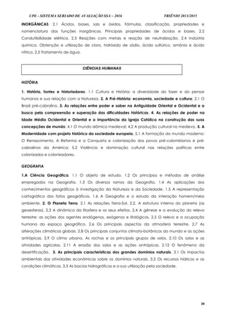 UPE - SISTEMA SERIADO DE AVALIAÇÃO SSA – 2016 TRIÊNIO 2013/2015
29
INORGÂNICAS: 2.1 Ácidos, bases, sais e óxidos. Fórmulas, classificação, propriedades e
nomenclatura das funções inorgânicas. Principais propriedades de ácidos e bases. 2.2
Condutibilidade elétrica. 2.3 Reações com metais e reação de neutralização. 2.4 Indústria
química. Obtenção e utilização de cloro, hidróxido de sódio, ácido sulfúrico, amônia e ácido
nítrico. 2.5 Tratamento de água.
HISTÓRIA
1. História, fontes e historiadores. 1.1 Cultura e História; a diversidade do fazer e do pensar
humanos e sua relação com a Natureza. 2. A Pré-História: economia, sociedade e cultura; 2.1 O
Brasil pré-cabralino. 3. As relações entre poder e saber na Antiguidade Oriental e Ocidental e a
busca pela compreensão e superação das dificuldades históricas. 4. As relações de poder na
Idade Média Ocidental e Oriental e a importância da Igreja Católica na construção das suas
concepções de mundo; 4.1 O mundo islâmico medieval; 4.2 A produção cultural no medievo. 5. A
Modernidade com projeto histórico da sociedade europeia. 5.1 A formação do mundo moderno:
O Renascimento, A Reforma e a Conquista e colonização dos povos pré-colombianos e pré-
cabralinos da América; 5.2 Violência e dominação cultural nas relações políticas entre
colonizados e colonizadores.
GEOGRAFIA
1.A Ciência Geográfica. 1.1 O objeto de estudo. 1.2 Os princípios e métodos de análise
empregados na Geografia. 1.3 Os diversos ramos da Geografia. 1.4 As aplicações dos
conhecimentos geográficos à investigação da Natureza e da Sociedade. 1.5 A representação
cartográfica dos fatos geográficos. 1.6 A Geografia e o estudo da interação homem/meio
ambiente. 2. O Planeta Terra. 2.1 As relações Terra-Sol. 2.2. A estrutura interna do planeta (as
geoesferas). 2.3 A dinâmica da litosfera e os seus efeitos. 2.4 A gênese e a evolução do relevo
terrestre: as ações dos agentes endógenos, exógenos e litológicos. 2.5 O relevo e a ocupação
humana do espaço geográfico. 2.6 Os principais aspectos da atmosfera terrestre. 2.7 As
alterações climáticas globais. 2.8 Os principais conjuntos climato-botânicos do mundo e as ações
antrópicas. 2.9 O clima urbano. As rochas e os principais grupos de solos. 2.10 Os solos e as
atividades agrícolas. 2.11 A erosão dos solos e as ações antrópicas. 2.12 O fenômeno da
desertificação. 3. As principais características dos grandes domínios naturais. 3.1 Os impactos
ambientais das atividades econômicas sobre os domínios naturais. 3.2 Os recursos hídricos e as
condições climáticas. 3.3 As bacias hidrográficas e a sua utilização pela sociedade.
CIÊNCIAS HUMANAS
 