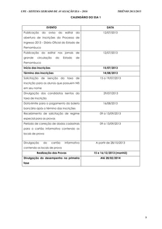 UPE - SISTEMA SERIADO DE AVALIAÇÃO SSA – 2016 TRIÊNIO 2013/2015
3
CALENDÁRIO DO SSA 1
EVENTO DATA
Publicação do aviso do edital da
abertura de inscrições do Processo de
Ingresso 2013 - Diário Oficial do Estado de
Pernambuco
12/07/2013
Publicação do edital nos jornais de
grande circulação do Estado de
Pernambuco
12/07/2013
Início das inscrições 15/07/2013
Término das inscrições 14/08/2013
Solicitação de isenção da taxa de
inscrição para os alunos que possuem NIS
em seu nome
15 a 19/07/2013
Divulgação dos candidatos isentos da
taxa de inscrição
29/07/2013
Data-limite para o pagamento do boleto
bancário após o término das inscrições
16/08/2013
Recebimento de solicitação de regime
especial para as provas
09 a 13/09/2013
Período de correção de dados cadastrais
para o cartão informativo contendo os
locais de prova
09 a 13/09/2013
Divulgação do cartão informativo
contendo os locais de prova
A partir de 28/10/2013
Realização das Provas 15 e 16/12/2013 (manhã)
Divulgação do desempenho na primeira
fase
Até 28/02/2014
 