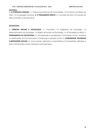 UPE - SISTEMA SERIADO DE AVALIAÇÃO SSA – 2016 TRIÊNIO 2013/2015
30
FILOSOFIA
1. A CONDIÇÃO HUMANA. 1.1 Traços característicos da humanidade; 1.2 A Cultura e os Modos de
Vida; 1.3 A Linguagem Humana. 2. O PENSAMENTO MÍTICO. 2.1 Conceito de Mito; 2.2 Funções do
Mito; 2.3 O Mito no Mundo Atual.
SOCIOLOGIA
1. CIÊNCIAS SOCIAIS E SOCIOLOGIA: 1.1 Conceitos; 1.2 Surgimento da Sociologia; 1.3
Desenvolvimento da Sociologia; 1.4 Objeto de estudo da Sociologia; 1.5 A Sociologia no Brasil. 2.
FUNDAMENTOS DA SOCIOLOGIA. 2.1 Sociabilidade e socialização; 2.2 Processos sociais: conceitos
e classificações; 2.3 Comunicação; 2.4 Interação e relações sociais. 3. COMUNIDADE, SOCIEDADE
E INSTITUIÇÕES SOCIAIS: 3.1 Comunidade: definição e características; 3.2 Sociedade: definição e
tipos; 3.3 Instituições sociais: definição e principais tipos.
 