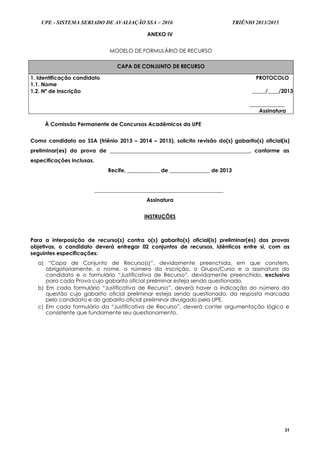 UPE - SISTEMA SERIADO DE AVALIAÇÃO SSA – 2016 TRIÊNIO 2013/2015
31
ANEXO IV
MODELO DE FORMULÁRIO DE RECURSO
CAPA DE CONJUNTO DE RECURSO
1. Identificação candidato
1.1. Nome
PROTOCOLO
_____/____/2013
_____________
Assinatura
1.2. Nº de Inscrição
À Comissão Permanente de Concursos Acadêmicos da UPE
Como candidato ao SSA (triênio 2013 – 2014 – 2015), solicito revisão do(s) gabarito(s) oficial(is)
preliminar(es) da prova de ____________________________________________________, conforme as
especificações inclusas.
Recife, ____________ de _______________ de 2013
________________________________________________
Assinatura
INSTRUÇÕES
Para a interposição de recurso(s) contra o(s) gabarito(s) oficial(is) preliminar(es) das provas
objetivas, o candidato deverá entregar 02 conjuntos de recursos, idênticos entre si, com as
seguintes especificações:
a) “Capa de Conjunto de Recurso(s)”, devidamente preenchida, em que constem,
obrigatoriamente, o nome, o número da inscrição, o Grupo/Curso e a assinatura do
candidato e o formulário “Justificativa de Recurso”, devidamente preenchido, exclusivo
para cada Prova cujo gabarito oficial preliminar esteja sendo questionado.
b) Em cada formulário “Justificativa de Recurso”, deverá haver a indicação do número da
questão cujo gabarito oficial preliminar esteja sendo questionado, da resposta marcada
pelo candidato e do gabarito oficial preliminar divulgado pela UPE.
c) Em cada formulário da “Justificativa de Recurso”, deverá conter argumentação lógica e
consistente que fundamente seu questionamento.
 