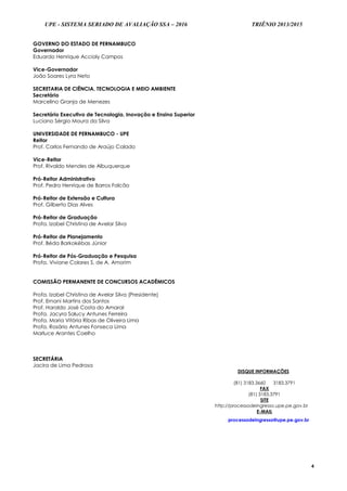 UPE - SISTEMA SERIADO DE AVALIAÇÃO SSA – 2016 TRIÊNIO 2013/2015
4
GOVERNO DO ESTADO DE PERNAMBUCO
Governador
Eduardo Henrique Accioly Campos
Vice-Governador
João Soares Lyra Neto
SECRETARIA DE CIÊNCIA, TECNOLOGIA E MEIO AMBIENTE
Secretário
Marcelino Granja de Menezes
Secretário Executivo de Tecnologia, Inovação e Ensino Superior
Luciano Sérgio Moura da Silva
UNIVERSIDADE DE PERNAMBUCO - UPE
Reitor
Prof. Carlos Fernando de Araújo Calado
Vice-Reitor
Prof. Rivaldo Mendes de Albuquerque
Pró-Reitor Administrativo
Prof. Pedro Henrique de Barros Falcão
Pró-Reitor de Extensão e Cultura
Prof. Gilberto Dias Alves
Pró-Reitor de Graduação
Profa. Izabel Christina de Avelar Silva
Pró-Reitor de Planejamento
Prof. Béda Barkokébas Júnior
Pró-Reitor de Pós-Graduação e Pesquisa
Profa. Viviane Colares S. de A. Amorim
COMISSÃO PERMANENTE DE CONCURSOS ACADÊMICOS
Profa. Izabel Christina de Avelar Silva (Presidente)
Prof. Ernani Martins dos Santos
Prof. Haroldo José Costa do Amaral
Profa. Jacyra Salucy Antunes Ferreira
Profa. Maria Vitória Ribas de Oliveira Lima
Profa. Rosário Antunes Fonseca Lima
Marluce Arantes Coelho
SECRETÁRIA
Jacira de Lima Pedrosa
DISQUE INFORMAÇÕES
(81) 3183.3660 3183.3791
FAX
(81) 3183.3791
SITE
http://processodeingresso.upe.pe.gov.br
E-MAIL
processodeingresso@upe.pe.gov.br
 