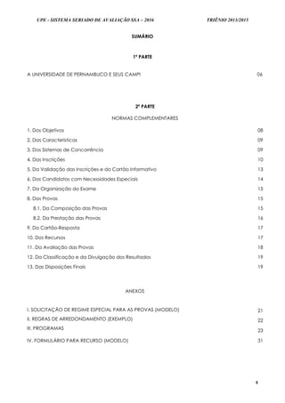 UPE - SISTEMA SERIADO DE AVALIAÇÃO SSA – 2016 TRIÊNIO 2013/2015
5
SUMÁRIO
1ª PARTE
A UNIVERSIDADE DE PERNAMBUCO E SEUS CAMPI 06
2ª PARTE
NORMAS COMPLEMENTARES
1. Dos Objetivos 08
2. Das Características 09
3. Dos Sistemas de Concorrência 09
4. Das Inscrições 10
5. Da Validação das Inscrições e do Cartão Informativo 13
6. Dos Candidatos com Necessidades Especiais 14
7. Da Organização do Exame 15
8. Das Provas 15
8.1. Da Composição das Provas 15
8.2. Da Prestação das Provas 16
9. Do Cartão-Resposta 17
10. Dos Recursos 17
11. Da Avaliação das Provas 18
12. Da Classificação e da Divulgação dos Resultados 19
13. Das Disposições Finais 19
ANEXOS
I. SOLICITAÇÃO DE REGIME ESPECIAL PARA AS PROVAS (MODELO)
II. REGRAS DE ARREDONDAMENTO (EXEMPLO)
III. PROGRAMAS
21
22
23
IV. FORMULÁRIO PARA RECURSO (MODELO) 31
 